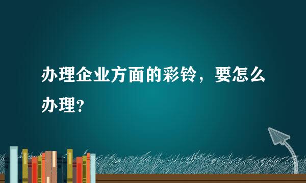 办理企业方面的彩铃，要怎么办理？