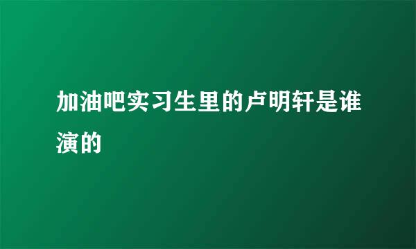 加油吧实习生里的卢明轩是谁演的