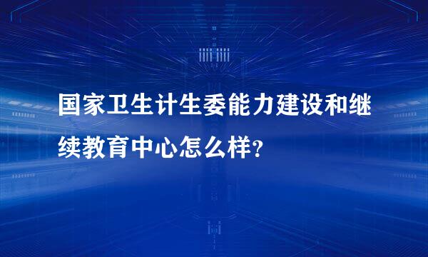 国家卫生计生委能力建设和继续教育中心怎么样？