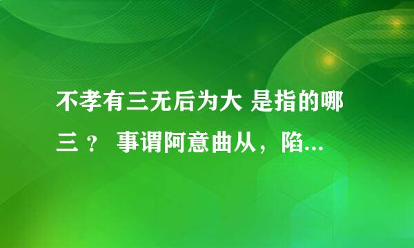 不孝有三无后为大 是指的哪三 ？ 事谓阿意曲从，陷亲不义，一不孝也； 家贫亲老，不为禄仕