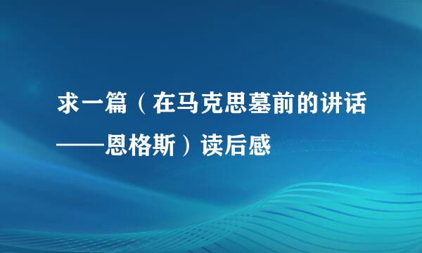 求一篇（在马克思墓前的讲话——恩格斯）读后感