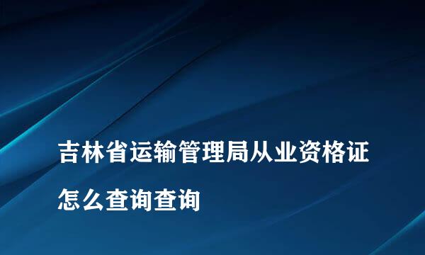 
吉林省运输管理局从业资格证怎么查询查询
