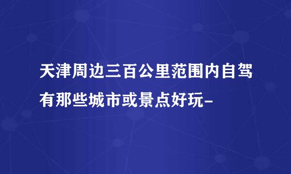 天津周边三百公里范围内自驾有那些城市或景点好玩-