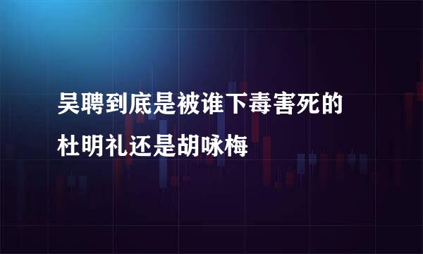 吴聘到底是被谁下毒害死的 杜明礼还是胡咏梅