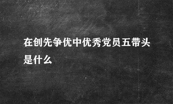 在创先争优中优秀党员五带头是什么