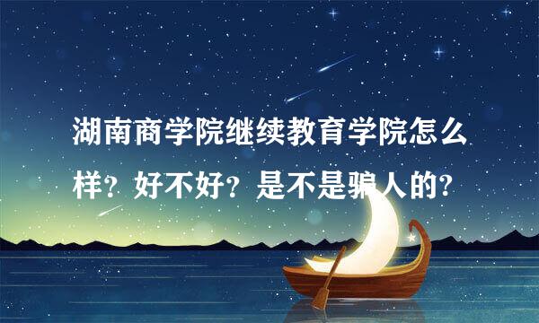 湖南商学院继续教育学院怎么样？好不好？是不是骗人的?