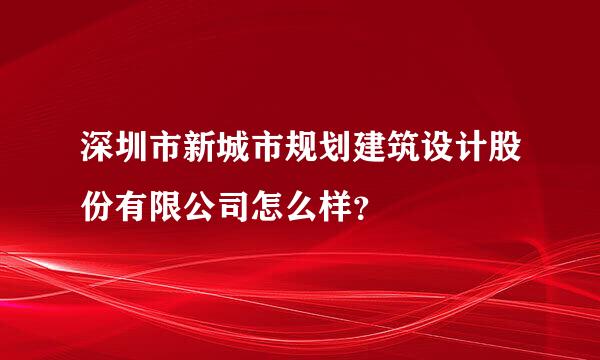 深圳市新城市规划建筑设计股份有限公司怎么样？