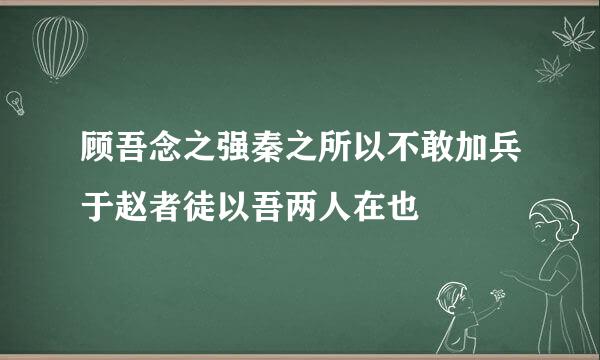 顾吾念之强秦之所以不敢加兵于赵者徒以吾两人在也