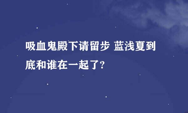 吸血鬼殿下请留步 蓝浅夏到底和谁在一起了?