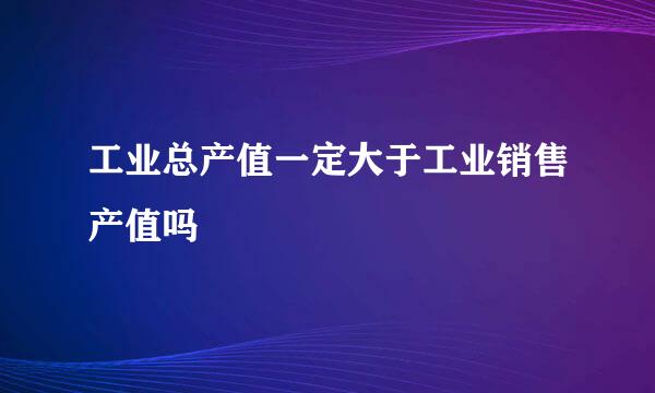 工业总产值一定大于工业销售产值吗