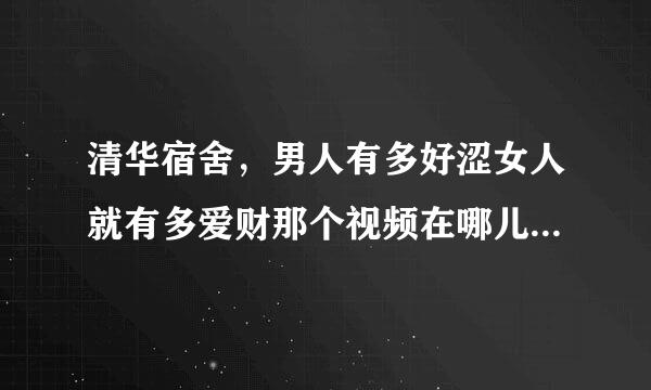 清华宿舍，男人有多好涩女人就有多爱财那个视频在哪儿看啊？ 急求