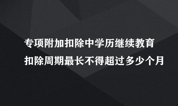 专项附加扣除中学历继续教育扣除周期最长不得超过多少个月