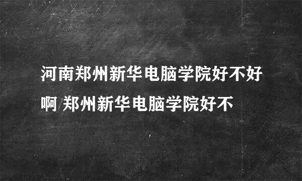 河南郑州新华电脑学院好不好啊 郑州新华电脑学院好不