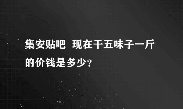 集安贴吧  现在干五味子一斤的价钱是多少？