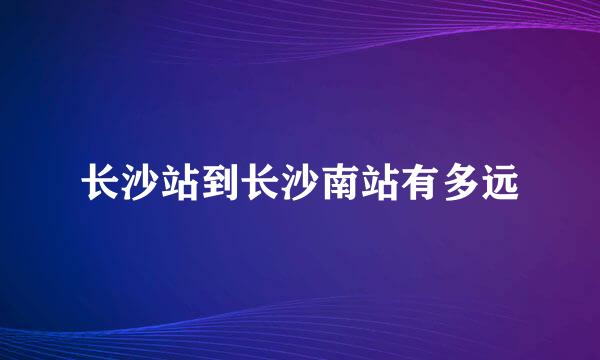 长沙站到长沙南站有多远