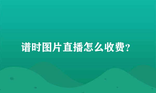 谱时图片直播怎么收费？