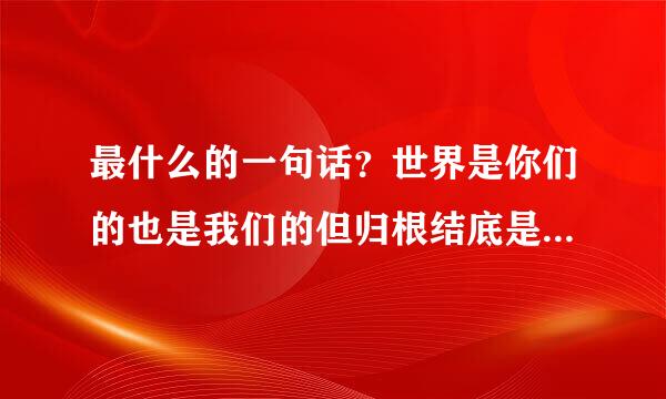 最什么的一句话？世界是你们的也是我们的但归根结底是你们的你们年轻人朝气蓬勃正在兴旺时期好像早晨八九