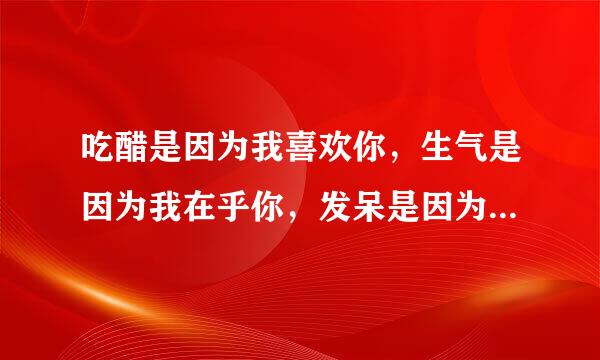 吃醋是因为我喜欢你，生气是因为我在乎你，发呆是因为我想你，伤心只是因为我不想失去你。