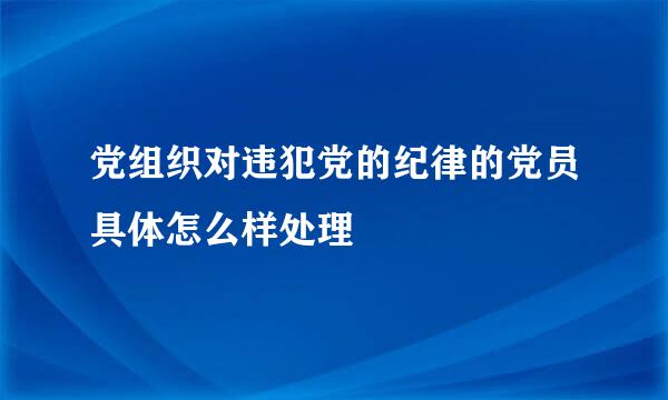 党组织对违犯党的纪律的党员具体怎么样处理