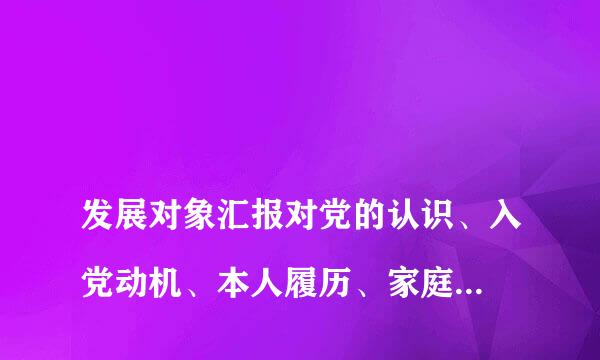 
发展对象汇报对党的认识、入党动机、本人履历、家庭成员、和主要社会关系情况，以及需要向党组织说明问题
