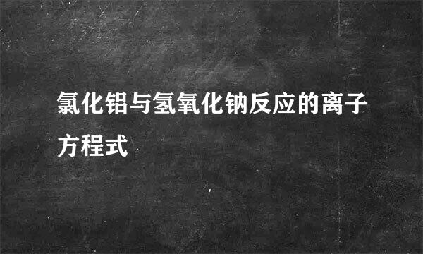 氯化铝与氢氧化钠反应的离子方程式