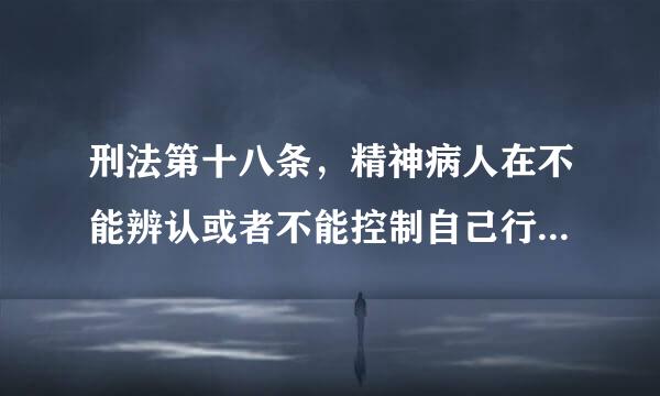 刑法第十八条，精神病人在不能辨认或者不能控制自己行为的时候造成危害结果经法定程序鉴定的。不负刑事责