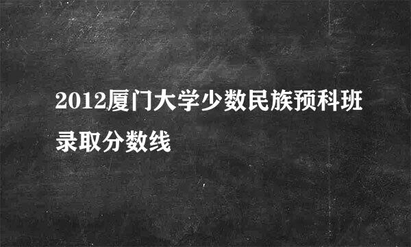 2012厦门大学少数民族预科班录取分数线