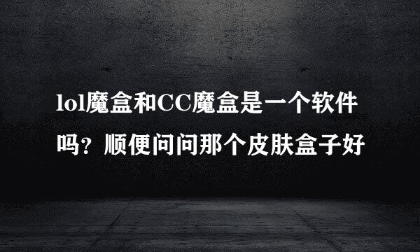 lol魔盒和CC魔盒是一个软件吗？顺便问问那个皮肤盒子好