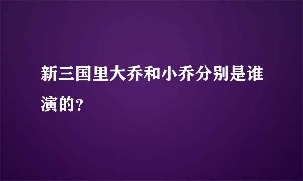 新三国里大乔和小乔分别是谁演的？