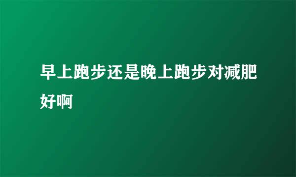 早上跑步还是晚上跑步对减肥好啊