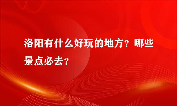 洛阳有什么好玩的地方？哪些景点必去？