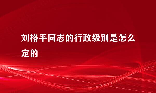 刘格平同志的行政级别是怎么定的