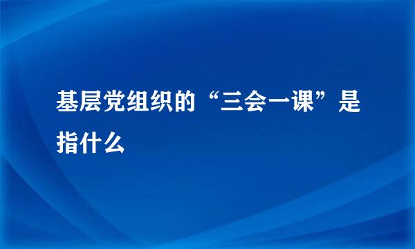 基层党组织的“三会一课”是指什么