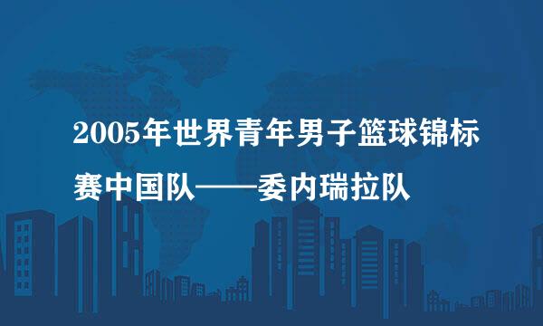 2005年世界青年男子篮球锦标赛中国队——委内瑞拉队