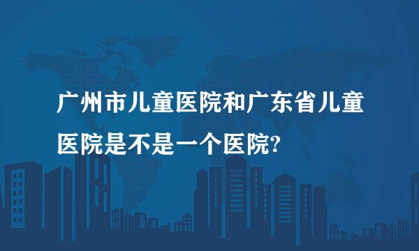 广州市儿童医院和广东省儿童医院是不是一个医院?