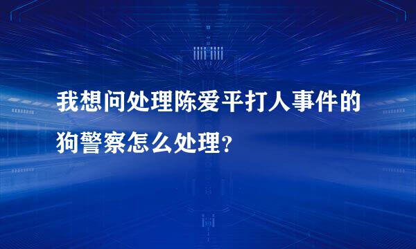 我想问处理陈爱平打人事件的狗警察怎么处理？