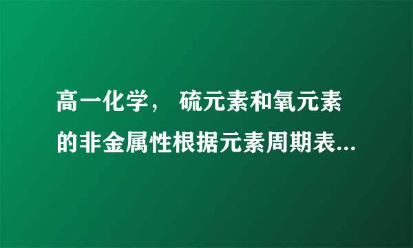 高一化学， 硫元素和氧元素的非金属性根据元素周期表怎么比较？感觉元素周期率不适用啊，只是针对同一主