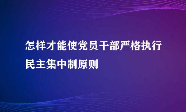 怎样才能使党员干部严格执行民主集中制原则