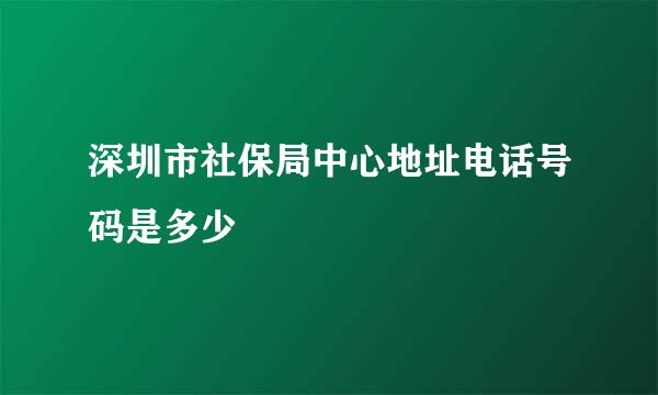 深圳市社保局中心地址电话号码是多少