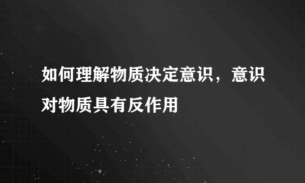 如何理解物质决定意识，意识对物质具有反作用