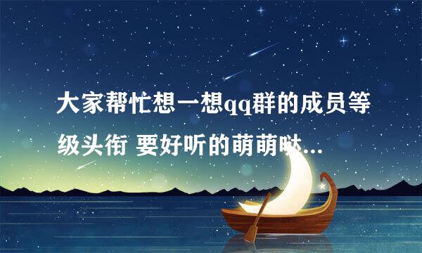 大家帮忙想一想qq群的成员等级头衔 要好听的萌萌哒的 一共六个称号 按从大到小排列的顺