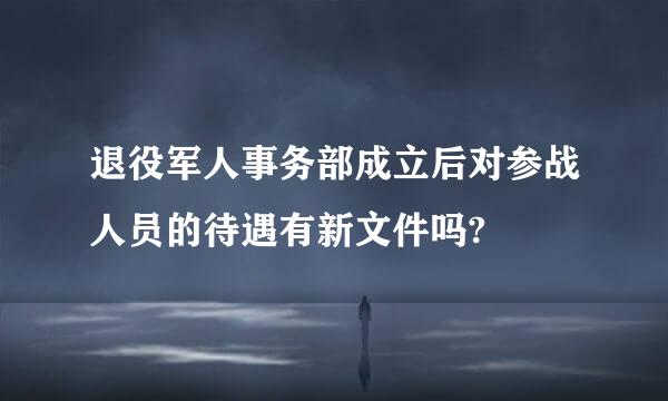 退役军人事务部成立后对参战人员的待遇有新文件吗?