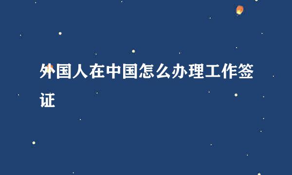 外国人在中国怎么办理工作签证