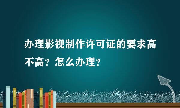 办理影视制作许可证的要求高不高？怎么办理？