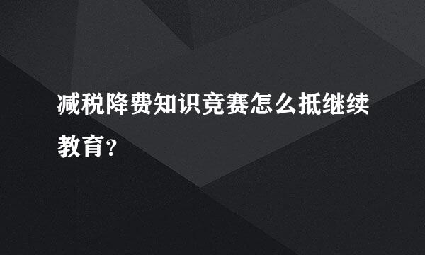 减税降费知识竞赛怎么抵继续教育？