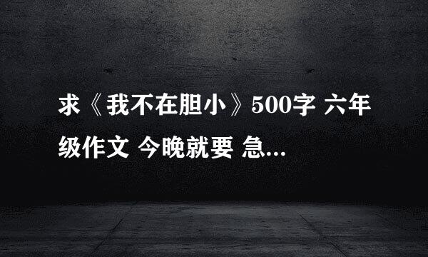 求《我不在胆小》500字 六年级作文 今晚就要 急！！！！！！！！！