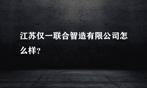 江苏仅一联合智造有限公司怎么样？