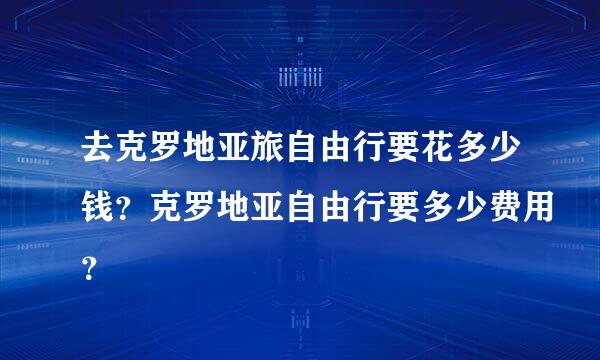 去克罗地亚旅自由行要花多少钱？克罗地亚自由行要多少费用？