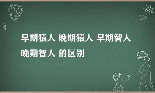 早期猿人 晚期猿人 早期智人 晚期智人 的区别