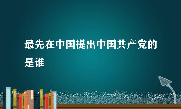 最先在中国提出中国共产党的是谁